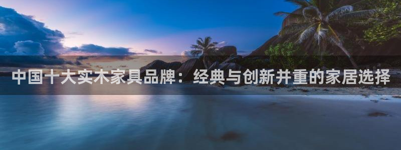 先锋娱乐在哪下载：中国十大实木家具品牌：经典与创新并重的家居